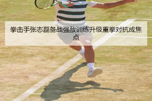 拳击手张志磊备战强敌训练升级重拳对抗成焦点