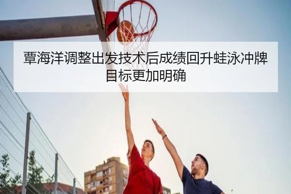 覃海洋调整出发技术后成绩回升蛙泳冲牌目标更加明确