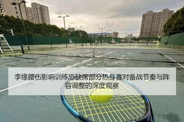 李缘腰伤影响训练恐缺席部分热身赛对备战节奏与阵容调整的深度观察
