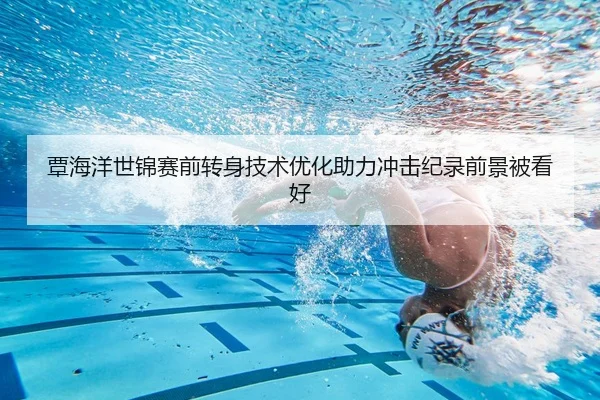 覃海洋世锦赛前转身技术优化助力冲击纪录前景被看好