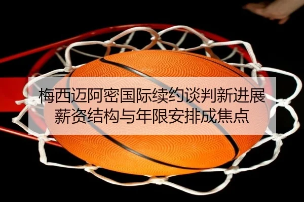 梅西迈阿密国际续约谈判新进展 薪资结构与年限安排成焦点